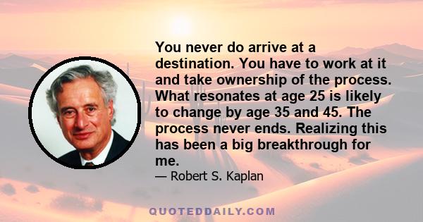 You never do arrive at a destination. You have to work at it and take ownership of the process. What resonates at age 25 is likely to change by age 35 and 45. The process never ends. Realizing this has been a big