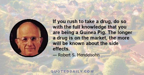 If you rush to take a drug, do so with the full knowledge that you are being a Guinea Pig. The longer a drug is on the market, the more will be known about the side effects.