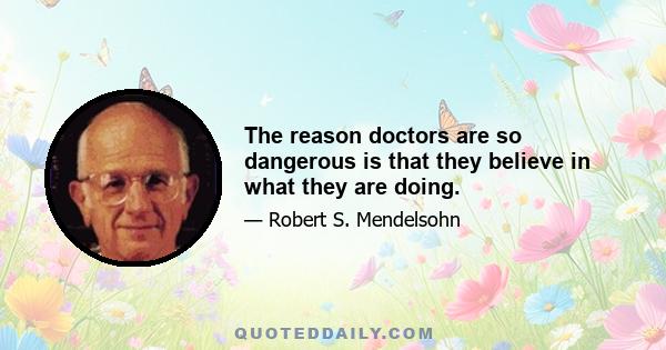 The reason doctors are so dangerous is that they believe in what they are doing.