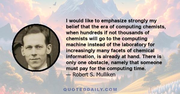 I would like to emphasize strongly my belief that the era of computing chemists, when hundreds if not thousands of chemists will go to the computing machine instead of the laboratory for increasingly many facets of