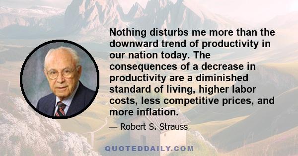 Nothing disturbs me more than the downward trend of productivity in our nation today. The consequences of a decrease in productivity are a diminished standard of living, higher labor costs, less competitive prices, and