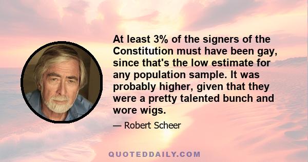 At least 3% of the signers of the Constitution must have been gay, since that's the low estimate for any population sample. It was probably higher, given that they were a pretty talented bunch and wore wigs.