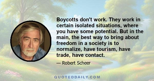 Boycotts don't work. They work in certain isolated situations, where you have some potential. But in the main, the best way to bring about freedom in a society is to normalize, have tourism, have trade, have contact.