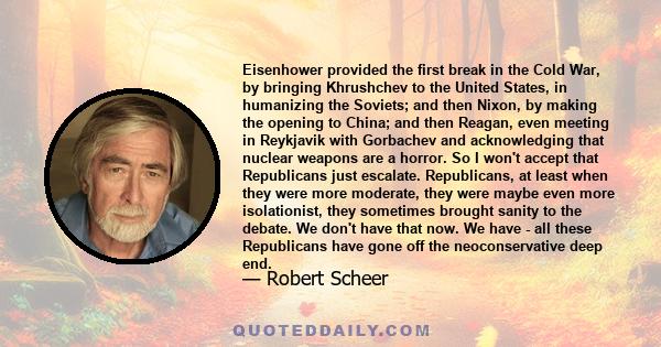 Eisenhower provided the first break in the Cold War, by bringing Khrushchev to the United States, in humanizing the Soviets; and then Nixon, by making the opening to China; and then Reagan, even meeting in Reykjavik