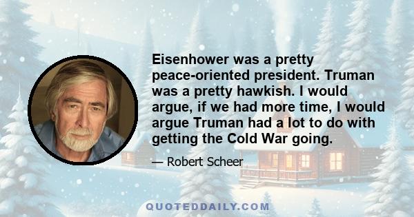 Eisenhower was a pretty peace-oriented president. Truman was a pretty hawkish. I would argue, if we had more time, I would argue Truman had a lot to do with getting the Cold War going.