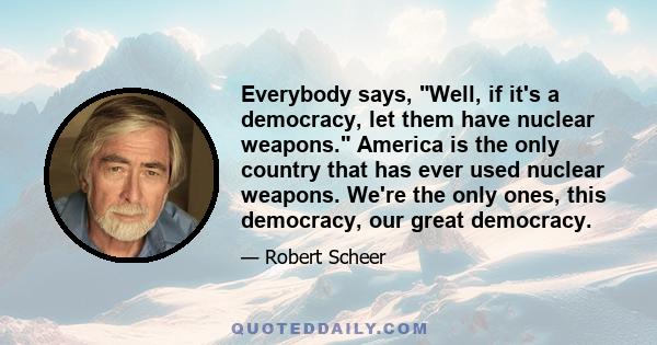 Everybody says, Well, if it's a democracy, let them have nuclear weapons. America is the only country that has ever used nuclear weapons. We're the only ones, this democracy, our great democracy.