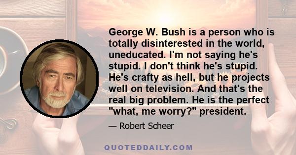 George W. Bush is a person who is totally disinterested in the world, uneducated. I'm not saying he's stupid. I don't think he's stupid. He's crafty as hell, but he projects well on television. And that's the real big