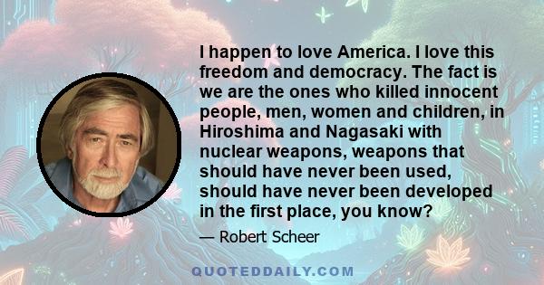 I happen to love America. I love this freedom and democracy. The fact is we are the ones who killed innocent people, men, women and children, in Hiroshima and Nagasaki with nuclear weapons, weapons that should have