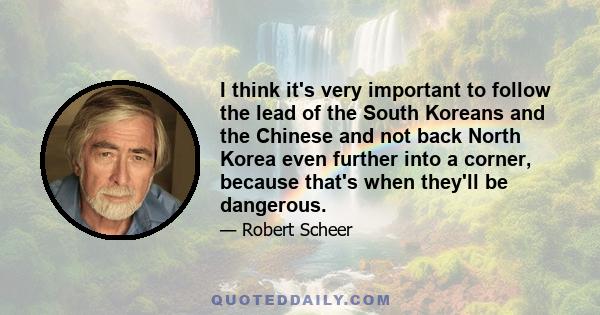 I think it's very important to follow the lead of the South Koreans and the Chinese and not back North Korea even further into a corner, because that's when they'll be dangerous.