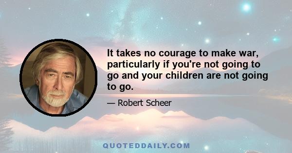 It takes no courage to make war, particularly if you're not going to go and your children are not going to go.