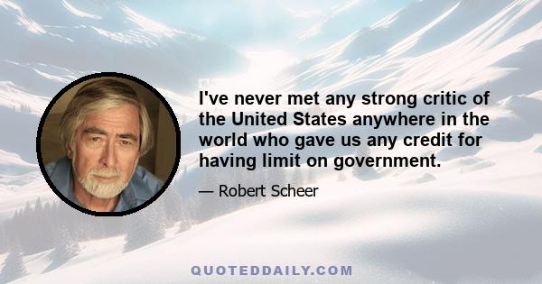 I've never met any strong critic of the United States anywhere in the world who gave us any credit for having limit on government.