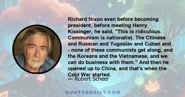 Richard Nixon even before becoming president, before meeting Henry Kissinger, he said, This is ridiculous. Communism is nationalist. The Chinese and Russian and Yugoslav and Cuban and - none of these communists get