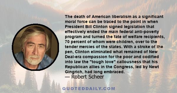 The death of American liberalism as a significant moral force can be traced to the point in when President Bill Clinton signed legislation that effectively ended the main federal anti-poverty program and turned the fate 