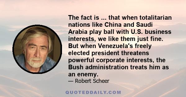 The fact is ... that when totalitarian nations like China and Saudi Arabia play ball with U.S. business interests, we like them just fine. But when Venezuela's freely elected president threatens powerful corporate