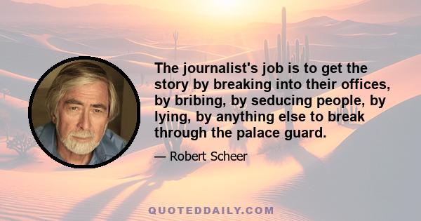 The journalist's job is to get the story by breaking into their offices, by bribing, by seducing people, by lying, by anything else to break through the palace guard.