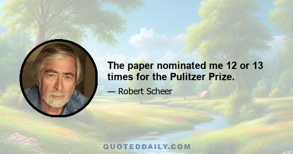 The paper nominated me 12 or 13 times for the Pulitzer Prize.