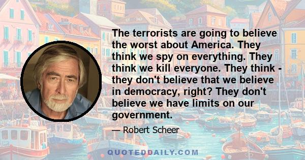 The terrorists are going to believe the worst about America. They think we spy on everything. They think we kill everyone. They think - they don't believe that we believe in democracy, right? They don't believe we have