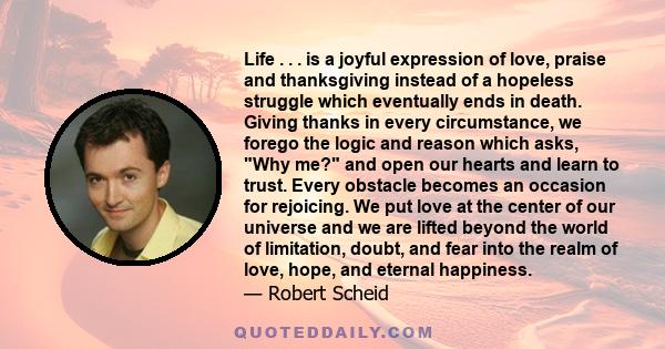 Life . . . is a joyful expression of love, praise and thanksgiving instead of a hopeless struggle which eventually ends in death. Giving thanks in every circumstance, we forego the logic and reason which asks, Why me?