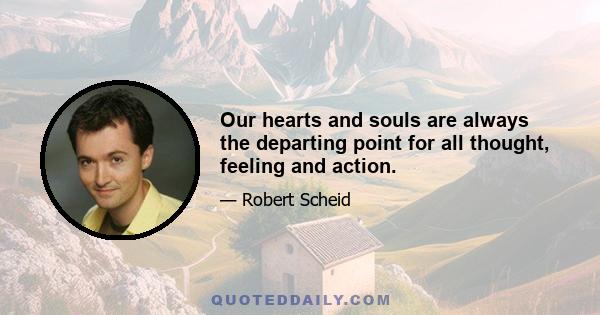 Our hearts and souls are always the departing point for all thought, feeling and action.