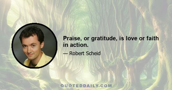 Praise, or gratitude, is love or faith in action.