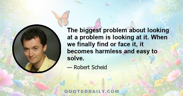 The biggest problem about looking at a problem is looking at it. When we finally find or face it, it becomes harmless and easy to solve.