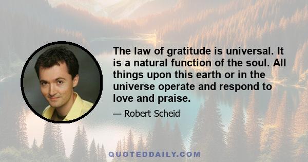 The law of gratitude is universal. It is a natural function of the soul. All things upon this earth or in the universe operate and respond to love and praise.