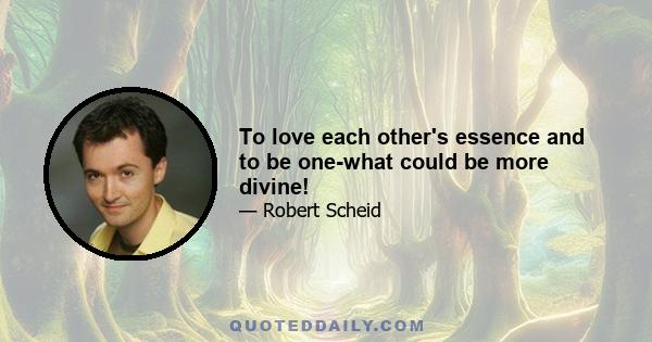 To love each other's essence and to be one-what could be more divine!