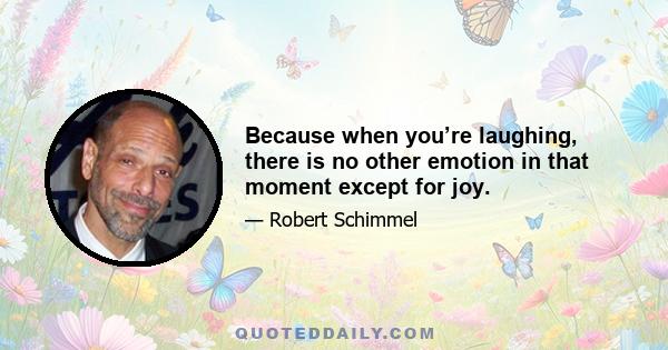 Because when you’re laughing, there is no other emotion in that moment except for joy.