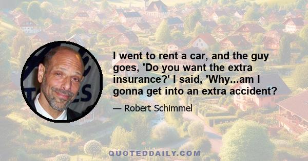 I went to rent a car, and the guy goes, 'Do you want the extra insurance?' I said, 'Why...am I gonna get into an extra accident?