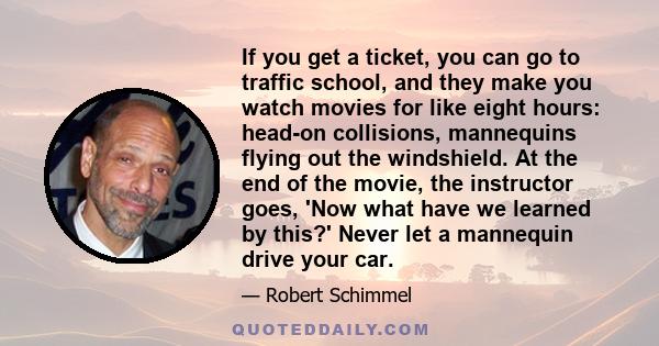 If you get a ticket, you can go to traffic school, and they make you watch movies for like eight hours: head-on collisions, mannequins flying out the windshield. At the end of the movie, the instructor goes, 'Now what