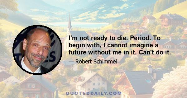 I'm not ready to die. Period. To begin with, I cannot imagine a future without me in it. Can't do it.