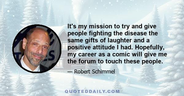 It's my mission to try and give people fighting the disease the same gifts of laughter and a positive attitude I had. Hopefully, my career as a comic will give me the forum to touch these people.