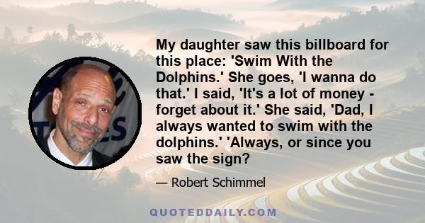 My daughter saw this billboard for this place: 'Swim With the Dolphins.' She goes, 'I wanna do that.' I said, 'It's a lot of money - forget about it.' She said, 'Dad, I always wanted to swim with the dolphins.' 'Always, 