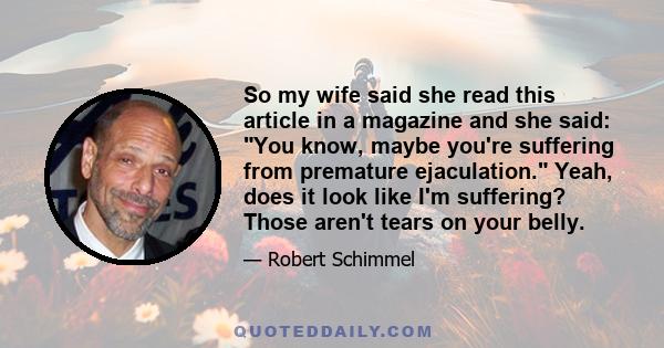 So my wife said she read this article in a magazine and she said: You know, maybe you're suffering from premature ejaculation. Yeah, does it look like I'm suffering? Those aren't tears on your belly.