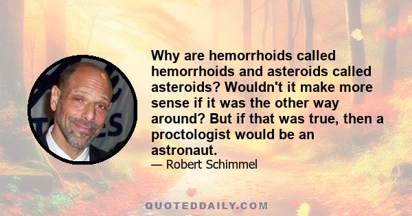 Why are hemorrhoids called hemorrhoids and asteroids called asteroids? Wouldn't it make more sense if it was the other way around? But if that was true, then a proctologist would be an astronaut.