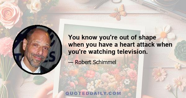 You know you're out of shape when you have a heart attack when you're watching television.