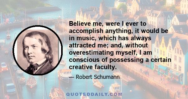 Believe me, were I ever to accomplish anything, it would be in music, which has always attracted me; and, without overestimating myself, I am conscious of possessing a certain creative faculty.