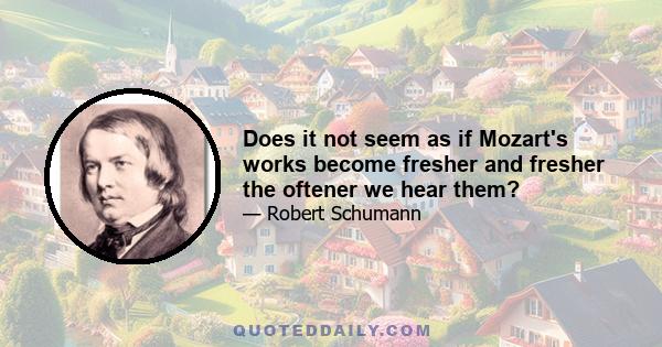 Does it not seem as if Mozart's works become fresher and fresher the oftener we hear them?