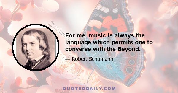 For me, music is always the language which permits one to converse with the Beyond.