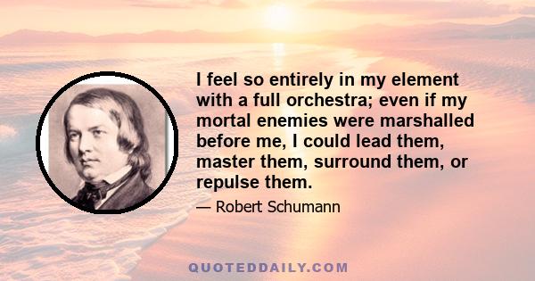 I feel so entirely in my element with a full orchestra; even if my mortal enemies were marshalled before me, I could lead them, master them, surround them, or repulse them.