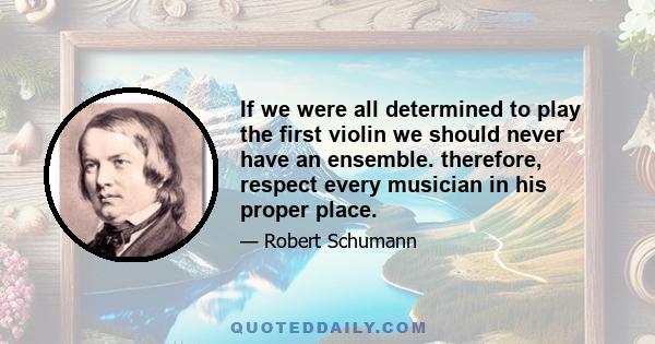 If we were all determined to play the first violin we should never have an ensemble. therefore, respect every musician in his proper place.