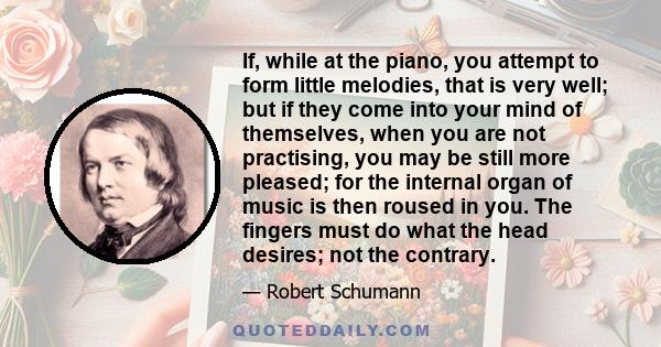 If, while at the piano, you attempt to form little melodies, that is very well; but if they come into your mind of themselves, when you are not practising, you may be still more pleased; for the internal organ of music