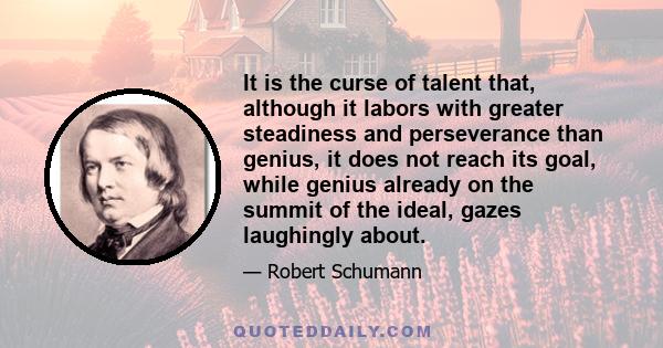 It is the curse of talent that, although it labors with greater steadiness and perseverance than genius, it does not reach its goal, while genius already on the summit of the ideal, gazes laughingly about.