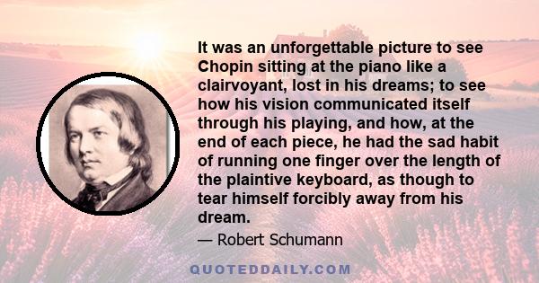 It was an unforgettable picture to see Chopin sitting at the piano like a clairvoyant, lost in his dreams; to see how his vision communicated itself through his playing, and how, at the end of each piece, he had the sad 