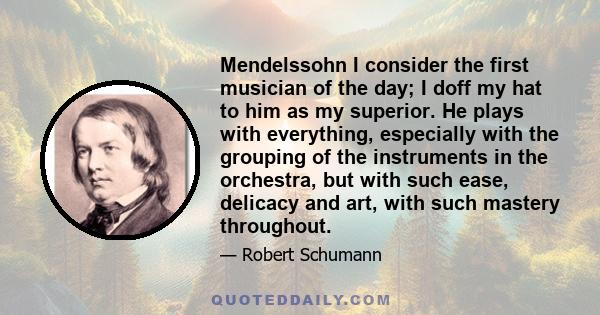 Mendelssohn I consider the first musician of the day; I doff my hat to him as my superior. He plays with everything, especially with the grouping of the instruments in the orchestra, but with such ease, delicacy and