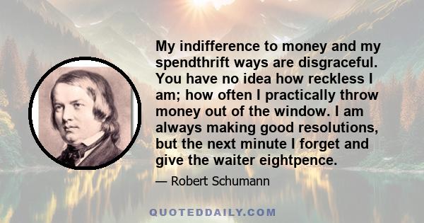 My indifference to money and my spendthrift ways are disgraceful. You have no idea how reckless I am; how often I practically throw money out of the window. I am always making good resolutions, but the next minute I