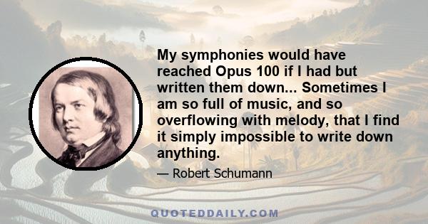 My symphonies would have reached Opus 100 if I had but written them down... Sometimes I am so full of music, and so overflowing with melody, that I find it simply impossible to write down anything.