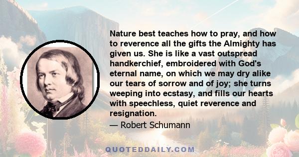 Nature best teaches how to pray, and how to reverence all the gifts the Almighty has given us. She is like a vast outspread handkerchief, embroidered with God's eternal name, on which we may dry alike our tears of