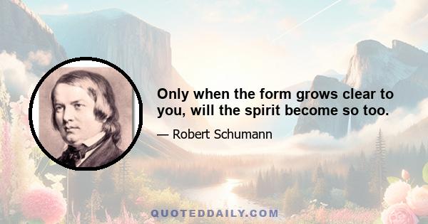 Only when the form grows clear to you, will the spirit become so too.