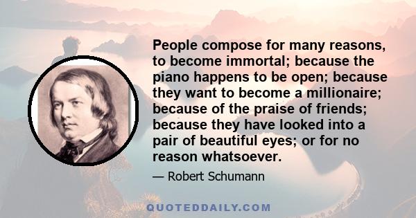 People compose for many reasons, to become immortal; because the piano happens to be open; because they want to become a millionaire; because of the praise of friends; because they have looked into a pair of beautiful